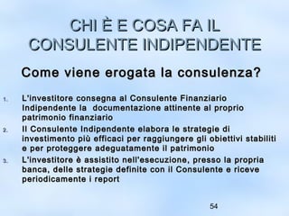 CCHHII ÈÈ EE CCOOSSAA FFAA IILL 
CCOONNSSUULLEENNTTEE IINNDDIIPPEENNDDEENNTTEE 
CCoommee vviieennee eerrooggaattaa llaa ccoonnssuulleennzzaa?? 
11.. LL''iinnvveessttiittoorree ccoonnsseeggnnaa aall CCoonnssuulleennttee FFiinnaannzziiaarriioo 
IInnddiippeennddeennttee llaa ddooccuummeennttaazziioonnee aattttiinneennttee aall pprroopprriioo 
ppaattrriimmoonniioo ffiinnaannzziiaarriioo 
22.. IIll CCoonnssuulleennttee IInnddiippeennddeennttee eellaabboorraa llee ssttrraatteeggiiee ddii 
iinnvveessttiimmeennttoo ppiiùù eeffffiiccaaccii ppeerr rraaggggiiuunnggeerree ggllii oobbiieettttiivvii ssttaabbiilliittii 
ee ppeerr pprrootteeggggeerree aaddeegguuaattaammeennttee iill ppaattrriimmoonniioo 
33.. LL''iinnvveessttiittoorree èè aassssiissttiittoo nneellll''eesseeccuuzziioonnee,, pprreessssoo llaa pprroopprriiaa 
bbaannccaa,, ddeellllee ssttrraatteeggiiee ddeeffiinniittee ccoonn iill CCoonnssuulleennttee ee rriicceevvee 
ppeerriiooddiiccaammeennttee ii rreeppoorrtt 
54 
 