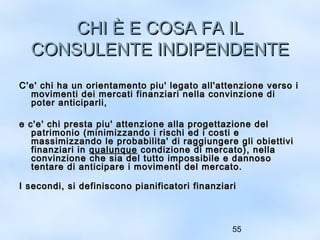 CCHHII ÈÈ EE CCOOSSAA FFAA IILL 
CCOONNSSUULLEENNTTEE IINNDDIIPPEENNDDEENNTTEE 
CC''ee'' cchhii hhaa uunn oorriieennttaammeennttoo ppiiuu'' lleeggaattoo aallll''aatttteennzziioonnee vveerrssoo ii 
mmoovviimmeennttii ddeeii mmeerrccaattii ffiinnaannzziiaarrii nneellllaa ccoonnvviinnzziioonnee ddii 
ppootteerr aannttiicciippaarrllii,, 
ee cc''ee'' cchhii pprreessttaa ppiiuu'' aatttteennzziioonnee aallllaa pprrooggeettttaazziioonnee ddeell 
ppaattrriimmoonniioo ((mmiinniimmiizzzzaannddoo ii rriisscchhii eedd ii ccoossttii ee 
mmaassssiimmiizzzzaannddoo llee pprroobbaabbiilliittaa'' ddii rraaggggiiuunnggeerree ggllii oobbiieettttiivvii 
ffiinnaannzziiaarrii iinn qquuaalluunnqquuee ccoonnddiizziioonnee ddii mmeerrccaattoo)),, nneellllaa 
ccoonnvviinnzziioonnee cchhee ssiiaa ddeell ttuuttttoo iimmppoossssiibbiillee ee ddaannnnoossoo 
tteennttaarree ddii aannttiicciippaarree ii mmoovviimmeennttii ddeell mmeerrccaattoo.. 
II sseeccoonnddii,, ssii ddeeffiinniissccoonnoo ppiiaanniiffiiccaattoorrii ffiinnaannzziiaarrii 
55 
 