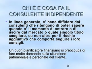 CCHHII ÈÈ EE CCOOSSAA FFAA IILL 
CCOONNSSUULLEENNTTEE IINNDDIIPPEENNDDEENNTTEE 
 IInn lliinneeaa ggeenneerraallee,, ee’’ bbeennee ddiiffffiiddaarree ddaaii 
ccoonnssuulleennttii cchhee rriitteennggoonnoo ddii ppootteerr ssaappeerree 
qquuaannddoo ee’’ iill mmoommeennttoo ddii eennttrraarree oo ddii 
uusscciirree ddaall mmeerrccaattoo oo qquuaallee ssiinnggoolloo ttiittoolloo 
sscceegglliieerree,, ssee nnoonn aallttrroo ppeerr iill rriisscchhiioo 
aaggggiiuunnttiivvoo cchhee ccoommppoorrttaa sseegguuiirree ii lloorroo 
ccoonnssiiggllii.. 
UUnn bbuuoonn ppiiaanniiffiiccaattoorree ffiinnaannzziiaarriioo ssii pprreeooccccuuppaa ddii 
ffaarree mmoollttee ddoommaannddee ssuullllaa ssiittuuaazziioonnee 
ppaattrriimmoonniiaallee ee ppeerrssoonnaallee ddeell cclliieennttee.. 
56 
 