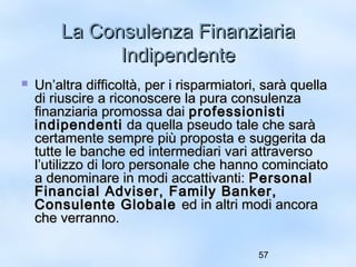 LLaa CCoonnssuulleennzzaa FFiinnaannzziiaarriiaa 
57 
IInnddiippeennddeennttee 
 UUnn’’aallttrraa ddiiffffiiccoollttàà,, ppeerr ii rriissppaarrmmiiaattoorrii,, ssaarràà qquueellllaa 
ddii rriiuusscciirree aa rriiccoonnoosscceerree llaa ppuurraa ccoonnssuulleennzzaa 
ffiinnaannzziiaarriiaa pprroommoossssaa ddaaii pprrooffeessssiioonniissttii 
iinnddiippeennddeennttii ddaa qquueellllaa ppsseeuuddoo ttaallee cchhee ssaarràà 
cceerrttaammeennttee sseemmpprree ppiiùù pprrooppoossttaa ee ssuuggggeerriittaa ddaa 
ttuuttttee llee bbaanncchhee eedd iinntteerrmmeeddiiaarrii vvaarrii aattttrraavveerrssoo 
ll’’uuttiilliizzzzoo ddii lloorroo ppeerrssoonnaallee cchhee hhaannnnoo ccoommiinncciiaattoo 
aa ddeennoommiinnaarree iinn mmooddii aaccccaattttiivvaannttii:: PPeerrssoonnaall 
FFiinnaanncciiaall AAddvviisseerr,, FFaammiillyy BBaannkkeerr,, 
CCoonnssuulleennttee GGlloobbaallee eedd iinn aallttrrii mmooddii aannccoorraa 
cchhee vveerrrraannnnoo.. 
 