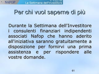 PPeerr cchhii vvuuooll ssaappeerrnnee ddii ppiiùù 
DDuurraannttee llaa SSeettttiimmaannaa ddeellll''IInnvveessttiittoorree 
ii ccoonnssuulleennttii ffiinnaannzziiaarrii iinnddiippeennddeennttii 
aassssoocciiaattii NNaaffoopp cchhee hhaannnnoo aaddeerriittoo 
aallll''iinniizziiaattiivvaa ssaarraannnnoo ggrraattuuiittaammeennttee aa 
ddiissppoossiizziioonnee ppeerr ffoorrnniirrvvii uunnaa pprriimmaa 
aassssiisstteennzzaa ee ppeerr rriissppoonnddeerree aallllee 
vvoossttrree ddoommaannddee.. 
61 
 