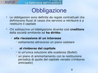 9 
Obbligazione 
 Le obbligazioni sono definite da regole contrattuali che 
definiscono flussi di cassa che servono a retribuire e a 
restituire il capitale 
 Chi sottoscrive un’obbligazione diventa così creditore 
della società emittente ed ha diritto: 
 alla riscossione di un interesse 
 solitamente attraverso un piano cedolare 
 al rimborso del capitale 
 in un’unica soluzione alla scadenza (Bullet) 
 un piano di ammortamento con la restituzione 
periodica di quote del capitale versato (rimborso 
anticipato) 
 