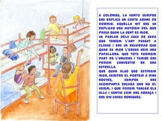 A colònies, la senyo sempre
ens explica un conte abans de
dormir. Aquella nit ens va
explicar una història del que
passa quan la gent es mor.
Va parlar dels cucs de seda
que teníem l’any passat a
classe i ens va recordar que
quan es mor l’eruga neix una
papallona. Que tots formem
part de l’univers i també ens
podem convertir en una
estrella.
Que quan algú que estimem
mor, sempre el portem a dins
nostre, sempre ens
acompanya encara que no el
veiem. I que podem tancar els
ulls i sentir com ens abraça i
ens diu coses boniques.
 