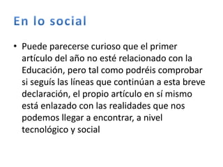 • Puede parecerse curioso que el primer
artículo del año no esté relacionado con la
Educación, pero tal como podréis comprobar
si seguís las líneas que continúan a esta breve
declaración, el propio artículo en sí mismo
está enlazado con las realidades que nos
podemos llegar a encontrar, a nivel
tecnológico y social
 