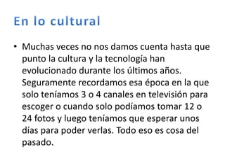 • Muchas veces no nos damos cuenta hasta que
punto la cultura y la tecnología han
evolucionado durante los últimos años.
Seguramente recordamos esa época en la que
solo teníamos 3 o 4 canales en televisión para
escoger o cuando solo podíamos tomar 12 o
24 fotos y luego teníamos que esperar unos
días para poder verlas. Todo eso es cosa del
pasado.
 