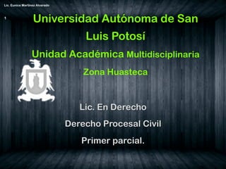 Universidad Autónoma de San
Luis Potosí
Unidad Académica Multidisciplinaria
Zona Huasteca
Lic. En Derecho
Derecho Procesal Civil
Primer parcial.
Lic. Eunice Martínez Alvarado
1
 