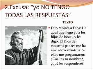 2.Excusa: “yo NO TENGO TODAS LAS RESPUESTAS” TEXTO Dijo Moisés a Dios: He aquí que llego yo a los hijos de Israel, y les digo: El Dios de vuestros padres me ha enviado a vosotros. Si ellos me preguntaren: ¿Cuál es su nombre?, ¿qué les responderé?  