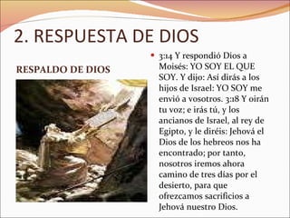 2. RESPUESTA DE DIOS RESPALDO DE DIOS 3:14 Y respondió Dios a Moisés: YO SOY EL QUE SOY. Y dijo: Así dirás a los hijos de Israel: YO SOY me envió a vosotros. 3:18 Y oirán tu voz; e irás tú, y los ancianos de Israel, al rey de Egipto, y le diréis: Jehová el Dios de los hebreos nos ha encontrado; por tanto, nosotros iremos ahora camino de tres días por el desierto, para que ofrezcamos sacrificios a Jehová nuestro Dios.  