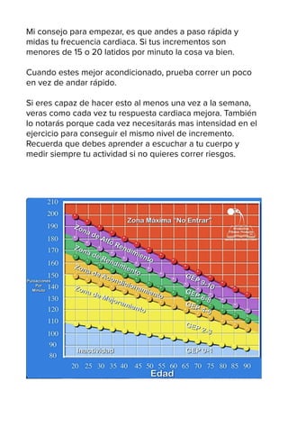 Mi consejo para empezar, es que andes a paso rápida y
midas tu frecuencia cardiaca. Si tus incrementos son
menores de 15 o 20 latidos por minuto la cosa va bien.
Cuando estes mejor acondicionado, prueba correr un poco
en vez de andar rápido.
Si eres capaz de hacer esto al menos una vez a la semana,
veras como cada vez tu respuesta cardiaca mejora. También
lo notarás porque cada vez necesitarás mas intensidad en el
ejercicio para conseguir el mismo nivel de incremento.
Recuerda que debes aprender a escuchar a tu cuerpo y
medir siempre tu actividad si no quieres correr riesgos.
 