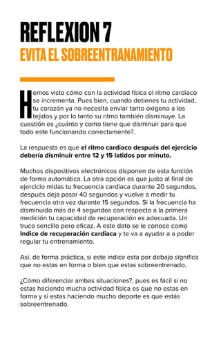 REFLEXION7
EVITAELSOBREENTRANAMIENTO
H
emos visto cómo con la actividad física el ritmo cardiaco
se incrementa. Pues bien, cuando detienes tu actividad,
tu corazón ya no necesita enviar tanto oxigeno a los
tejidos y por lo tanto su ritmo también disminuye. La
cuestión es ¿cuánto y como tiene que disminuir para que
todo este funcionando correctamente?.
La respuesta es que el ritmo cardiaco después del ejercicio
debería disminuir entre 12 y 15 latidos por minuto.
Muchos dispositivos electrónicos disponen de esta función
de forma automática. La otra opción es que justo al final de
ejercicio midas tu frecuencia cardiaca durante 20 segundos,
después deja pasar 40 segundos y vuelve a medir tu
frecuencia otra vez durante 15 segundos. Si la frecuencia ha
disminuido más de 4 segundos con respecto a la primera
medición tu capacidad de recuperación es adecuada. Un
truco sencillo pero eficaz. A este dato se le conoce como
Indice de recuperación cardiaca y te va a ayudar a a poder
regular tu entrenamiento.
Así, de forma práctica, si este indice esta por debajo significa
que no estas en forma o bien que estas sobreentrenado.
¿Cómo diferenciar ambas situaciones?, pues es fácil si no
estas haciendo mucha actividad física es que no estas en
forma y si estas haciendo mucho deporte es que estás
sobreentrenado.
 
