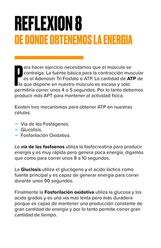REFLEXION8
DEDONDEOBTENEMOSLAENERGIA
P
ara hacer ejercicio necesitamos que el músculo se
contraiga. La fuente básica para la contracción muscular
es el Adenosin Tri Fosfato o ATP. La cantidad de ATP de
la que dispone en nuestro músculo es escasa y solo
permitiría correr unos 4 o 5 segundos. Por lo tanto debemos
producir más APT para mantener al actividad física.
Existen tres mecanismos para obtener ATP en nuestras
células:
- Via de los Fosfágenos.
- Glucolisis.
- Fosforilación Oxidativa.
La vía de los fosfaenos utiliza la fosfocreatina para producir
energía y es muy rápida pero genera poca energía, digamos
que como para correr unos 8 a 10 segundos.
La Gluclosis utiliza el glucógeno y el acido láctico como
fuente principal y es capaz de generar energía para correr
durante unos 90 segundos.
Finalmente la Fosforilación oxidativa utiliza la glucosa y los
acido grados y es una vía mas lenta pero más duradera
porque es capaz de mantener una producción constante de
gran cantidad de energía y por lo tanto permite correr gran
cantidad de tiempo.
 