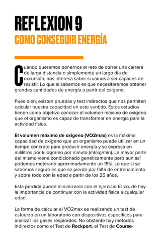 REFLEXION9
COMOCONSEGUIRENERGÍA
C
uando queremos ponernos el reto de correr una carrera
de larga distancia o simplemente un largo dia de
excursión, nos interesa saber si vamos a ser capaces de
resistir. Lo que sí sabemos es que necesitaremos obtener
grandes cantidades de energía a partir del oxigeno.
Pues bien, existen pruebas y test indirectos que nos permiten
calcular nuestra capacidad en este sentido. Estos estudios
tienen como objetivo conocer el volumen máximo de oxigeno
que el organismo es capaz de transformar en energía para la
actividad física.
El volumen máximo de oxigeno (VO2max) es la máxima
capacidad de oxigeno que un organismo puede utilizar en un
tiempo concreto para producir energía y se expresa en
mililitros por kilogramo por minuto (ml/kg/min). La mayor parte
del mismo viene condicionado genéticamente pero aun así
podemos mejorarlo aproximadamente un 15%. Lo que sí se
sabemos seguro es que se pierde por falta de entrenamiento
y sobre todo con la edad a partir de los 25 años.
Esta perdida puede minimizarse con el ejercicio físico, de hay
la importancia de continuar con la actividad física a cualquier
edad.
La forma de calcular el VO2max es realizando un test de
esfuerzo en un laboratorio con dispositivos específicos para
analizar los gases respirados. No obstante hay métodos
indirectos como el Test de Rockport, el Test de Course-
 