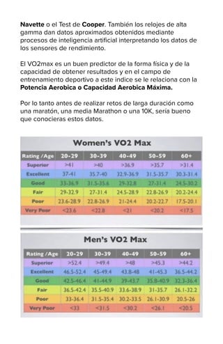 Navette o el Test de Cooper. También los relojes de alta
gamma dan datos aproximados obtenidos mediante
procesos de inteligencia artificial interpretando los datos de
los sensores de rendimiento.
El VO2max es un buen predictor de la forma física y de la
capacidad de obtener resultados y en el campo de
entrenamiento deportivo a este indice se le relaciona con la
Potencia Aerobica o Capacidad Aerobica Máxima.
Por lo tanto antes de realizar retos de larga duración como
una maratón, una media Marathon o una 10K, sería bueno
que conocieras estos datos.
 