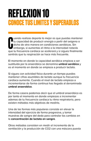 REFLEXION10
CONOCETUSLIMITESYSUPERADLOS
C
uando realizas deporte lo mejor es que puedas mantener
tu capacidad de producir energía a partir del oxigeno o
dicho de otro manera en condiciones aeróbicas. Sin
embargo, si aumentas el ritmo o la intensidad notarás
que tu frecuencia cardiaca se acelerará y si sigues finalmente
sentirás que tu respiración se hace más frecuente.
El momento en donde la capacidad aeróbica empieza a ser
sustituida por la anaeróbica se denomina umbral aeróbico y
es el momento en donde se empieza a producir lactato.
Si sigues con actividad física durante un tiempo puedes
mantener cifras asumibles de lactato aunque tu frecuencia
cardiaca aumente. Cuando el nivel de lactato empieza a
incrementarse de forma continua has llegado al denominado
umbral anaerobico.
De forma casera podemos decir que el umbral anaeróbico es
por tanto el momento en donde empiezas a incrementar
ademas de tu frecuencia cardiaca tu ritmo respiratorio, pero
existen métodos más objetivos de medirlo.
Una de las formas más populares consiste en elevar la
intensidad del ejercicio de forma progresiva, y tomar
muestras de sangre del dedo para controlar los cambios en
la concentración de lactato en sangre.
Otros métodos consisten en medir el incremento de la
ventilación y la producción de CO2 con una máscara puesta
 