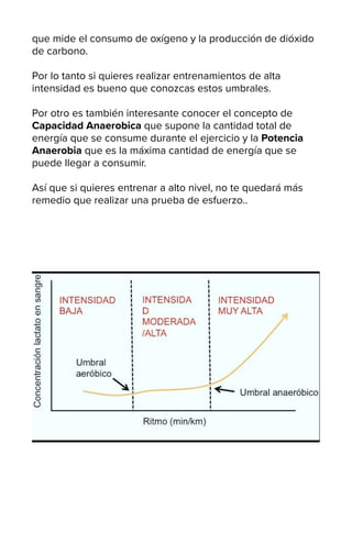 que mide el consumo de oxígeno y la producción de dióxido
de carbono.
Por lo tanto si quieres realizar entrenamientos de alta
intensidad es bueno que conozcas estos umbrales.
Por otro es también interesante conocer el concepto de
Capacidad Anaerobica que supone la cantidad total de
energía que se consume durante el ejercicio y la Potencia
Anaerobia que es la máxima cantidad de energía que se
puede llegar a consumir.
Así que si quieres entrenar a alto nivel, no te quedará más
remedio que realizar una prueba de esfuerzo..
 