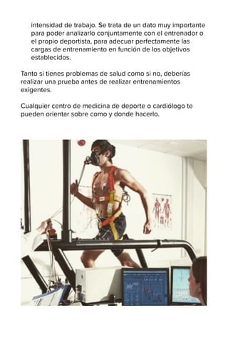intensidad de trabajo. Se trata de un dato muy importante
para poder analizarlo conjuntamente con el entrenador o
el propio deportista, para adecuar perfectamente las
cargas de entrenamiento en función de los objetivos
establecidos.
Tanto si tienes problemas de salud como si no, deberías
realizar una prueba antes de realizar entrenamientos
exigentes.
Cualquier centro de medicina de deporte o cardiólogo te
pueden orientar sobre como y donde hacerlo.
 