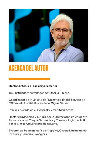 ACERCADELAUTOR
Doctor Antonio F. Laclériga Giménez.
Traumatólogo y entrenador de fútbol UEFA pro.
Coordinador de la Unidad de Traumatología del Servicio de
COT en el Hospital Universitario Miguel Servet.
Práctica privada en el Hospital Viamed Montecanal.
Doctor en Medicina y Cirugía por la Universidad de Zaragoza.
Especialista en Cirugía Ortopédica y Traumatología, vía MIR,
por la Clínica Universitaria de Navarra.
Experto en Traumatología del Deporte, Cirugía Mínimamente
Invasiva y Terapias Biológicas.
 