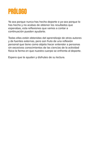 PRÓLOGO
Ya sea porque nunca has hecho deporte o ya sea porque lo
has hecho y no acabas de obtener los resultados que
esperabas, esta reflexiones que vamos a contar a
continuación pueden ayudarte.
Todas ellas están obtenidas del aprendizaje de otros autores
y de fuentes externas, pero son fruto de una reflexión
personal que tiene como objeto hacer entender a personas
sin excesivos conocimientos de las ciencias de la actividad
física la forma en que nuestro cuerpo se enfrenta al deporte.
Espero que te ayuden y disfrutes de su lectura.
 