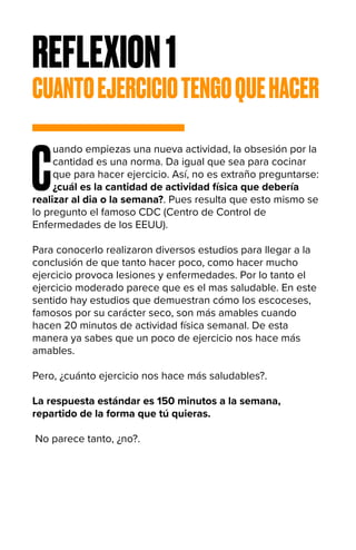 REFLEXION1
CUANTOEJERCICIOTENGOQUEHACER
C
uando empiezas una nueva actividad, la obsesión por la
cantidad es una norma. Da igual que sea para cocinar
que para hacer ejercicio. Así, no es extraño preguntarse:
¿cuál es la cantidad de actividad física que debería
realizar al dia o la semana?. Pues resulta que esto mismo se
lo pregunto el famoso CDC (Centro de Control de
Enfermedades de los EEUU).
Para conocerlo realizaron diversos estudios para llegar a la
conclusión de que tanto hacer poco, como hacer mucho
ejercicio provoca lesiones y enfermedades. Por lo tanto el
ejercicio moderado parece que es el mas saludable. En este
sentido hay estudios que demuestran cómo los escoceses,
famosos por su carácter seco, son más amables cuando
hacen 20 minutos de actividad física semanal. De esta
manera ya sabes que un poco de ejercicio nos hace más
amables.
Pero, ¿cuánto ejercicio nos hace más saludables?.
La respuesta estándar es 150 minutos a la semana,
repartido de la forma que tú quieras.
No parece tanto, ¿no?.
 