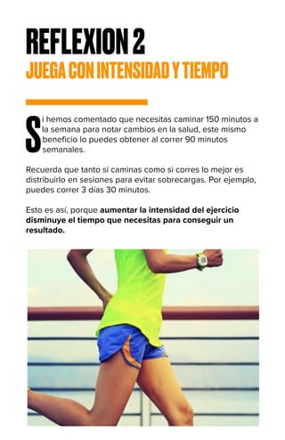 REFLEXION2
JUEGACONINTENSIDADYTIEMPO
S
i hemos comentado que necesitas caminar 150 minutos a
la semana para notar cambios en la salud, este mismo
beneficio lo puedes obtener al correr 90 minutos
semanales.
Recuerda que tanto si caminas como si corres lo mejor es
distribuirlo en sesiones para evitar sobrecargas. Por ejemplo,
puedes correr 3 días 30 minutos.
Esto es así, porque aumentar la intensidad del ejercicio
disminuye el tiempo que necesitas para conseguir un
resultado.
 