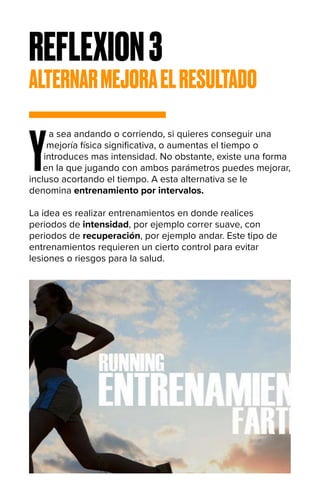 REFLEXION3
ALTERNARMEJORAELRESULTADO
Y
a sea andando o corriendo, si quieres conseguir una
mejoría física significativa, o aumentas el tiempo o
introduces mas intensidad. No obstante, existe una forma
en la que jugando con ambos parámetros puedes mejorar,
incluso acortando el tiempo. A esta alternativa se le
denomina entrenamiento por intervalos.
La idea es realizar entrenamientos en donde realices
periodos de intensidad, por ejemplo correr suave, con
periodos de recuperación, por ejemplo andar. Este tipo de
entrenamientos requieren un cierto control para evitar
lesiones o riesgos para la salud.
 