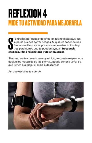REFLEXION4
MIDETUACTIVIDADPARAMEJORARLA
S
i entrenas por debajo de unos límites no mejoras, si los
superas puedes correr riesgos. Si quieres saber de una
forma sencilla si estas por encima de estos límites hay
tres parámetros que te pueden ayudar: frecuencia
cardiaca, ritmo respiratorio y dolor muscular.
Si notas que tu corazón va muy rápido, te cuesta respirar o te
duelen los músculos de las piernas, puede ser una señal de
que tienes que bajar el ritmo o descansar.
Así que escucha tu cuerpo.
 