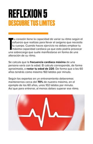 REFLEXION5
DESCUBRETUSLIMITES
T
u corazón tiene la capacidad de variar su ritmo según el
esfuerzo que realizas para llevar el oxígeno que necesita
tu cuerpo. Cuando haces ejercicio no debes emplear tu
máxima capacidad cardiaca ya que esto podría provocar
una sobrecarga que suele manifestarse en forma de una
alteración de su ritmo.
Se calcula que la frecuencia cardiaca máxima de una
persona varía con la edad. El calculo corresponde, de forma
aproximada, a restar tu edad de 220. De forma que a los 60
años tendrás como máximo 160 latidos por minuto.
Según los expertos en un entrenamiento deberemos
mantenernos cerca del 70% de nuestro máximo, en el
ejemplo de los 60 años, unos 102 latidos por minuto.
Así que para entrenar, al menos debes superar ese ritmo.
 