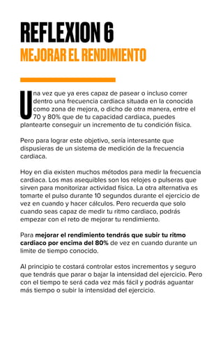 REFLEXION6
MEJORARELRENDIMIENTO
U
na vez que ya eres capaz de pasear o incluso correr
dentro una frecuencia cardiaca situada en la conocida
como zona de mejora, o dicho de otra manera, entre el
70 y 80% que de tu capacidad cardiaca, puedes
plantearte conseguir un incremento de tu condición física.
Pero para lograr este objetivo, sería interesante que
dispusieras de un sistema de medición de la frecuencia
cardiaca.
Hoy en dia existen muchos métodos para medir la frecuencia
cardiaca. Los mas asequibles son los relojes o pulseras que
sirven para monitorizar actividad física. La otra alternativa es
tomarte el pulso durante 10 segundos durante el ejercicio de
vez en cuando y hacer cálculos. Pero recuerda que solo
cuando seas capaz de medir tu ritmo cardiaco, podrás
empezar con el reto de mejorar tu rendimiento.
Para mejorar el rendimiento tendrás que subir tu ritmo
cardiaco por encima del 80% de vez en cuando durante un
limite de tiempo conocido.
Al principio te costará controlar estos incrementos y seguro
que tendrás que parar o bajar la intensidad del ejercicio. Pero
con el tiempo te será cada vez más fácil y podrás aguantar
más tiempo o subir la intensidad del ejercicio.
 