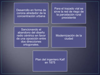 Para el trazado vial se
Desarrollo en forma de
                            sirve la red de riego de
corona alrededor de la
                              la parcelación rural
concentración urbana
                                   prexistente



   Sancionando el
 abandono del diseño
radio céntrico en favor       Modernización de la
de una oposición entre             ciudad
   dos direcciones
     ortogonales.




              Plan del ingeniero Kalf
                     en 1875
 