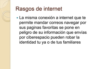 Rasgos de internet
   La misma conexión a internet que te
    permite mandar correos navegar por
    sus paginas favoritas se pone en
    peligro de su información que envías
    por ciberespacio pueden robar la
    identidad tu ya o de tus familiares
 
