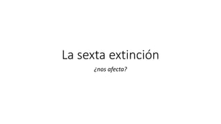 La sexta extinción
¿nos afecta?
 