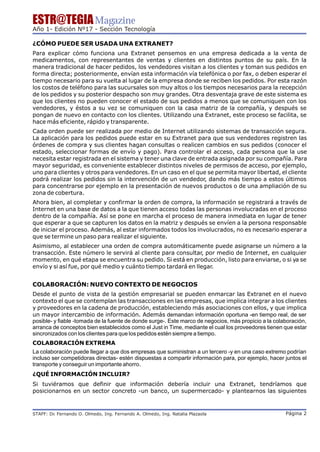 ESTR@TEGIA Magazine
Año 1- Edición Nº17 - Sección Tecnología

¿CÓMO PUEDE SER USADA UNA EXTRANET?
Para explicar cómo funciona una Extranet pensemos en una empresa dedicada a la venta de
medicamentos, con representantes de ventas y clientes en distintos puntos de su país. En la
manera tradicional de hacer pedidos, los vendedores visitan a los clientes y toman sus pedidos en
forma directa; posteriormente, envían esta información vía telefónica o por fax, o deben esperar el
tiempo necesario para su vuelta al lugar de la empresa donde se reciben los pedidos. Por esta razón
los costos de teléfono para las sucursales son muy altos o los tiempos necesarios para la recepción
de los pedidos y su posterior despacho son muy grandes. Otra desventaja grave de este sistema es
que los clientes no pueden conocer el estado de sus pedidos a menos que se comuniquen con los
vendedores, y éstos a su vez se comuniquen con la casa matriz de la compañía, y después se
pongan de nuevo en contacto con los clientes. Utilizando una Extranet, este proceso se facilita, se
hace más eficiente, rápido y transparente.
Cada orden puede ser realizada por medio de Internet utilizando sistemas de transacción segura.
La aplicación para los pedidos puede estar en su Extranet para que sus vendedores registren las
órdenes de compra y sus clientes hagan consultas o realicen cambios en sus pedidos (conocer el
estado, seleccionar formas de envío y pago). Para controlar el acceso, cada persona que la use
necesita estar registrada en el sistema y tener una clave de entrada asignada por su compañía. Para
mayor seguridad, es conveniente establecer distintos niveles de permisos de acceso, por ejemplo,
uno para clientes y otros para vendedores. En un caso en el que se permita mayor libertad, el cliente
podrá realizar los pedidos sin la intervención de un vendedor, dando más tiempo a estos últimos
para concentrarse por ejemplo en la presentación de nuevos productos o de una ampliación de su
zona de cobertura.
Ahora bien, al completar y confirmar la orden de compra, la información se registrará a través de
Internet en una base de datos a la que tienen acceso todas las personas involucradas en el proceso
dentro de la compañía. Así se pone en marcha el proceso de manera inmediata en lugar de tener
que esperar a que se capturen los datos en la matriz y después se envíen a la persona responsable
de iniciar el proceso. Además, al estar informados todos los involucrados, no es necesario esperar a
que se termine un paso para realizar el siguiente.
Asimismo, al establecer una orden de compra automáticamente puede asignarse un número a la
transacción. Este número le servirá al cliente para consultar, por medio de Internet, en cualquier
momento, en qué etapa se encuentra su pedido. Si está en producción, listo para enviarse, o si ya se
envío y si así fue, por qué medio y cuánto tiempo tardará en llegar.


COLABORACIÓN: NUEVO CONTEXTO DE NEGOCIOS
Desde el punto de vista de la gestión empresarial se pueden enmarcar las Extranet en el nuevo
contexto el que se contemplan las transacciones en las empresas, que implica integrar a los clientes
y proveedores en la cadena de producción, estableciendo más asociaciones con ellos, y que implica
un mayor intercambio de información. Además demandan información oportuna -en tiempo real, de ser
posible- y fiable -tomada de la fuente de donde surge-. Este marco de negocios, más propicio a la colaboración,
arranca de conceptos bien establecidos como el Just in Time, mediante el cual los proveedores tienen que estar
sincronizados con los clientes para que los pedidos estén siempre a tiempo.
COLABORACIÓN EXTREMA
La colaboración puede llegar a que dos empresas que suministran a un tercero -y en una caso extremo podrían
incluso ser competidoras directas- estén dispuestas a compartir información para, por ejemplo, hacer juntos el
transporte y conseguir un importante ahorro.
¿QUÉ INFORMACIÓN INCLUIR?
Si tuviéramos que definir que información debería incluir una Extranet, tendríamos que
posicionarnos en un sector concreto -un banco, un supermercado- y plantearnos las siguientes



STAFF: Dr Fernando O. Olmedo, Ing. Fernando A. Olmedo, Ing. Natalia Plazaola
        .                                                                                             Página 2
 