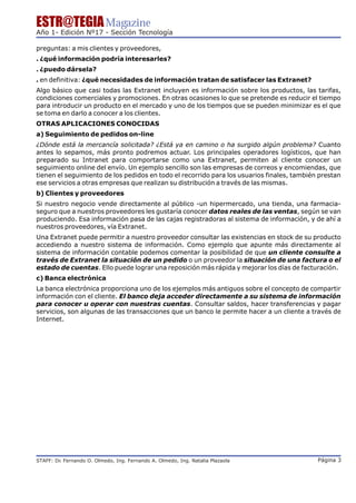 ESTR@TEGIA Magazine
Año 1- Edición Nº17 - Sección Tecnología

preguntas: a mis clientes y proveedores,
. ¿qué información podría interesarles?
. ¿puedo dársela?
. en definitiva: ¿qué necesidades de información tratan de satisfacer las Extranet?
Algo básico que casi todas las Extranet incluyen es información sobre los productos, las tarifas,
condiciones comerciales y promociones. En otras ocasiones lo que se pretende es reducir el tiempo
para introducir un producto en el mercado y uno de los tiempos que se pueden minimizar es el que
se toma en darlo a conocer a los clientes.
OTRAS APLICACIONES CONOCIDAS
a) Seguimiento de pedidos on-line
¿Dónde está la mercancía solicitada? ¿Está ya en camino o ha surgido algún problema? Cuanto
antes lo sepamos, más pronto podremos actuar. Los principales operadores logísticos, que han
preparado su Intranet para comportarse como una Extranet, permiten al cliente conocer un
seguimiento online del envío. Un ejemplo sencillo son las empresas de correos y encomiendas, que
tienen el seguimiento de los pedidos en todo el recorrido para los usuarios finales, también prestan
ese servicios a otras empresas que realizan su distribución a través de las mismas.
b) Clientes y proveedores
Si nuestro negocio vende directamente al público -un hipermercado, una tienda, una farmacia-
seguro que a nuestros proveedores les gustaría conocer datos reales de las ventas, según se van
produciendo. Esa información pasa de las cajas registradoras al sistema de información, y de ahí a
nuestros proveedores, vía Extranet.
Una Extranet puede permitir a nuestro proveedor consultar las existencias en stock de su producto
accediendo a nuestro sistema de información. Como ejemplo que apunte más directamente al
sistema de información contable podemos comentar la posibilidad de que un cliente consulte a
través de Extranet la situación de un pedido o un proveedor la situación de una factura o el
estado de cuentas. Ello puede lograr una reposición más rápida y mejorar los días de facturación.
c) Banca electrónica
La banca electrónica proporciona uno de los ejemplos más antiguos sobre el concepto de compartir
información con el cliente. El banco deja acceder directamente a su sistema de información
para conocer u operar con nuestras cuentas. Consultar saldos, hacer transferencias y pagar
servicios, son algunas de las transacciones que un banco le permite hacer a un cliente a través de
Internet.




STAFF: Dr Fernando O. Olmedo, Ing. Fernando A. Olmedo, Ing. Natalia Plazaola
        .                                                                                   Página 3
 