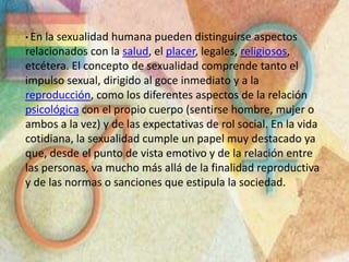 En la sexualidad humana pueden distinguirse aspectos relacionados con la salud, el placer, legales, religiosos, etcétera. El concepto de sexualidad comprende tanto el impulso sexual, dirigido al goce inmediato y a la reproducción, como los diferentes aspectos de la relación psicológica con el propio cuerpo (sentirse hombre, mujer o ambos a la vez) y de las expectativas de rol social. En la vida cotidiana, la sexualidad cumple un papel muy destacado ya que, desde el punto de vista emotivo y de la relación entre las personas, va mucho más allá de la finalidad reproductiva y de las normas o sanciones que estipula la sociedad.Encierra aspectos como:La identidad: cada persona es varón o mujer desde el momento de la concepción.La comunicación: cada sexo tiene maneras diferentes de expresar sus sentimientos e ideas.El crecimiento: no es lo mismo el cuerpo y pensamiento de un niño al de un joven o adulto.La transmisión de la vida: tiene que ver con el nacimiento de otra persona. De ahí que es tan importante.