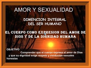 DIMENCION INTEGRAL  DEL SER HUMANO  El CUERPO COMO EXPRESION DEL AMOR DE DIOS Y DE LA DIGNIDAD HUMANA OBJETIVO Comprender que el cuerpo expresa el amor de Dios  y que su dignidad exige respeto y conductas sexuales honestas AMOR Y SEXUALIDAD D 