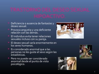 TRASTORNO DEL DESEO SEXUAL
HIPOACTIVO.
 Deficiencia o ausencia de fantasías y
deseo sexual.
 Provoca angustia y una deficiente
relación con las demás.
 El individuo evita tener relaciones
sexuales incluso con su pareja.
 El deseo sexual varía enormemente en
los seres humanos.
 Es considerado anormal que a las
personas no les guste el sexo según las
estadísticas.
 Pero no puede ser considerado
anormal desde el punto de vista
psicológico.
1
 