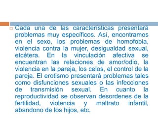 Cada una de las características presentará problemas muy específicos. Así, encontramos en el sexo, los problemas de homofobia, violencia contra la mujer, desigualdad sexual, etcétera. En la vinculación afectiva se encuentran las relaciones de amor/odio, la violencia en la pareja, los celos, el control de la pareja. El erotismo presentará problemas tales como disfunciones sexuales o las infecciones de transmisión sexual. En cuanto la reproductividad se observan desordenes de la fertilidad, violencia y maltrato infantil, abandono de los hijos, etc.