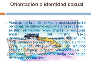 Orientación e identidad sexualAdemás de la unión sexual y emocional entre personas de diferente sexo (heterosexualidad), existen relaciones emocionales y sexuales entre personas del mismo sexo (homosexualidad) que —aunque tengan una larga tradición (ya existían en la antigua Grecia y en muchas otras culturas)— en algunos sectores siguen siendo valoradas en la actualidad negativamente y hasta son causa de discriminación social.