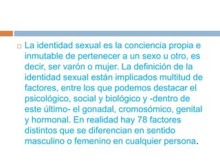La identidad sexual es la conciencia propia e inmutable de pertenecer a un sexo u otro, es decir, ser varón o mujer. La definición de la identidad sexual están implicados multitud de factores, entre los que podemos destacar el psicológico, social y biológico y -dentro de este último- el gonadal, cromosómico, genital y hormonal. En realidad hay 78 factores distintos que se diferencian en sentido masculino o femenino en cualquier persona.