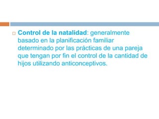 Control de la natalidad: generalmente basado en la planificación familiar determinado por las prácticas de una pareja que tengan por fin el control de la cantidad de hijos utilizando anticonceptivos.