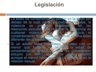LegislaciónLa edad de consentimiento sexual es la edad por debajo de la cual, para propósitos criminales, la violencia se presume legalmente en las relaciones sexuales, sin importar la existencia de cualquier violencia real. En la práctica, el consentimiento real puede acontecer en una edad diferente del consentimiento legal.Si un adulto tiene relaciones sexuales con un menor que todavía no alcanza la edad de consentimiento sexual, el acto es considerado estupro (un delito sexual de abuso infantil) aunque el menor haya accedido a participar en la relación sexual.