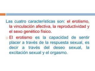 Las cuatro características son: el erotismo, la vinculación afectiva, la reproductividad y el sexo genético físico. El erotismo es la capacidad de sentir placer a través de la respuesta sexual, es decir a través del deseo sexual, la excitación sexual y el orgasmo.