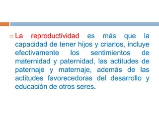 La reproductividad es más que la capacidad de tener hijos y criarlos, incluye efectivamente los sentimientos de maternidad y paternidad, las actitudes de paternaje y maternaje, además de las actitudes favorecedoras del desarrollo y educación de otros seres.
