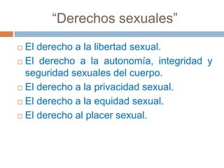 “Derechos sexuales”El derecho a la libertad sexual. El derecho a la autonomía, integridad y seguridad sexuales del cuerpo. El derecho a la privacidad sexual. El derecho a la equidad sexual. El derecho al placer sexual. 