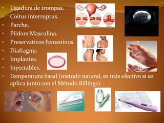 •   Ligadura de trompas.
•   Coitus interruptus.
•   Parche.
•   Píldora Masculina.
•   Preservativos Femeninos.
•   Diafragma
•   Implantes.
•   Inyectables.
•   Temperatura basal (método natural, es más efectivo si se
    aplica junto con el Método Billings).
 