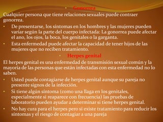 •       Gonorrea
Cualquier persona que tiene relaciones sexuales puede contraer
gonorrea.
• De presentarse, los síntomas en los hombres y las mujeres pueden
    variar según la parte del cuerpo infectada: La gonorrea puede afectar
    el ano, los ojos, la boca, los genitales o la garganta.
• Esta enfermedad puede afectar la capacidad de tener hijos de las
    mujeres que no reciben tratamiento.
                             • Herpes genital
El herpes genital es una enfermedad de transmisión sexual común y la
mayoría de las personas que están infectadas con esta enfermedad no lo
saben.
• Usted puede contagiarse de herpes genital aunque su pareja no
    presente signos de la infección.
• Si tiene algún síntoma (como una llaga en los genitales,
    especialmente si reaparece con frecuencia) las pruebas de
    laboratorio pueden ayudar a determinar si tiene herpes genital.
• No hay cura para el herpes pero sí existe tratamiento para reducir los
    síntomas y el riesgo de contagiar a una pareja
 