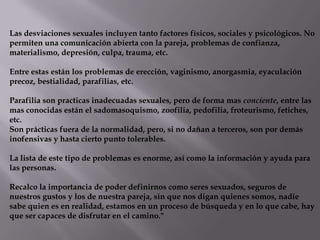 Las desviaciones sexuales incluyen tanto factores físicos, sociales y psicológicos. No
permiten una comunicación abierta con la pareja, problemas de confianza,
materialismo, depresión, culpa, trauma, etc.
Entre estas están los problemas de erección, vaginismo, anorgasmia, eyaculación
precoz, bestialidad, parafilias, etc.
Parafilia son practicas inadecuadas sexuales, pero de forma mas conciente, entre las
mas conocidas están el sadomasoquismo, zoofilia, pedofilia, froteurismo, fetiches,
etc.
Son prácticas fuera de la normalidad, pero, si no dañan a terceros, son por demás
inofensivas y hasta cierto punto tolerables.
La lista de este tipo de problemas es enorme, así como la información y ayuda para
las personas.
Recalco la importancia de poder definirnos como seres sexuados, seguros de
nuestros gustos y los de nuestra pareja, sin que nos digan quienes somos, nadie
sabe quien es en realidad, estamos en un proceso de búsqueda y en lo que cabe, hay
que ser capaces de disfrutar en el camino."
 