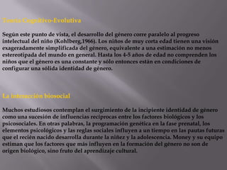 Teoría Cognitivo-Evolutiva
Según este punto de vista, el desarrollo del género corre paralelo al progreso
intelectual del niño (Kohlberg,1966). Los niños de muy corta edad tienen una visión
exageradamente simplificada del género, equivalente a una estimación no menos
estereotipada del mundo en general. Hasta los 4-5 años de edad no comprenden los
niños que el género es una constante y sólo entonces están en condiciones de
configurar una sólida identidad de género.
La interacción biosocial
Muchos estudiosos contemplan el surgimiento de la incipiente identidad de género
como una sucesión de influencias recíprocas entre los factores biológicos y los
psicosociales. En otras palabras, la programación genética en la fase prenatal, los
elementos psicológicos y las reglas sociales influyen a un tiempo en las pautas futuras
que el recién nacido desarrolla durante la niñez y la adolescencia. Money y su equipo
estiman que los factores que más influyen en la formación del género no son de
origen biológico, sino fruto del aprendizaje cultural.
 