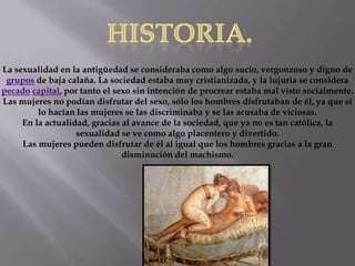 La sexualidad en la antigüedad se consideraba como algo sucio, vergonzoso y digno de
grupos de baja calaña. La sociedad estaba muy cristianizada, y la lujuria se considera
pecado capital, por tanto el sexo sin intención de procrear estaba mal visto socialmente.
Las mujeres no podían disfrutar del sexo, sólo los hombres disfrutaban de él, ya que si
lo hacían las mujeres se las discriminaba y se las acusaba de viciosas.
En la actualidad, gracias al avance de la sociedad, que ya no es tan católica, la
sexualidad se ve como algo placentero y divertido.
Las mujeres pueden disfrutar de él al igual que los hombres gracias a la gran
disminución del machismo.
 