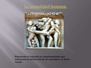 La sexualidad humana.
Representa el conjunto de comportamientos que
conciernen la satisfacción de las necesidad y el deseo
sexual.
 